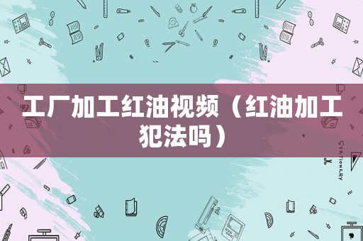 工廠加工紅油視頻（紅油加工犯法嗎）