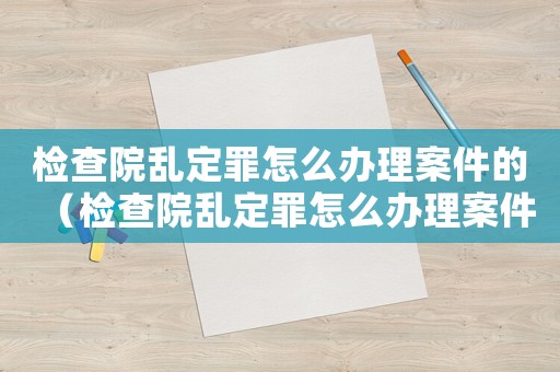 檢查院亂定罪怎么辦理案件的（檢查院亂定罪怎么辦理案件）