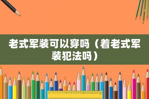 老式軍裝可以穿嗎（著老式軍裝犯法嗎）