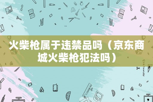 火柴槍屬于違禁品嗎（京東商城火柴槍犯法嗎）