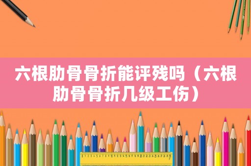 六根肋骨骨折能評殘嗎（六根肋骨骨折幾級工傷）