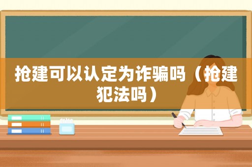 搶建可以認定為詐騙嗎（搶建犯法嗎）
