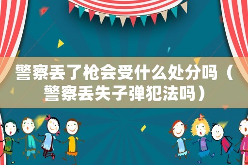 警察丟了槍會受什么處分嗎（警察丟失子彈犯法嗎）