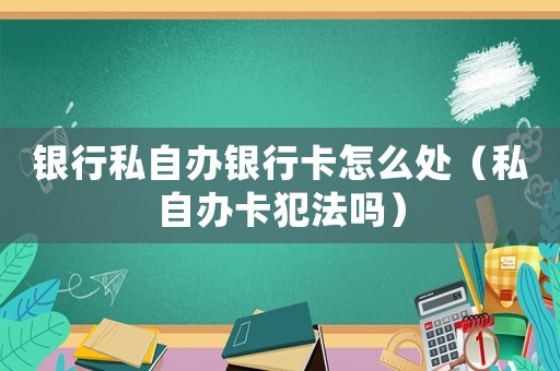 銀行私自辦銀行卡怎么處（私自辦卡犯法嗎）