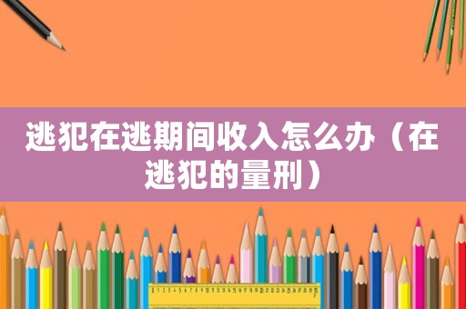 逃犯在逃期間收入怎么辦（在逃犯的量刑）