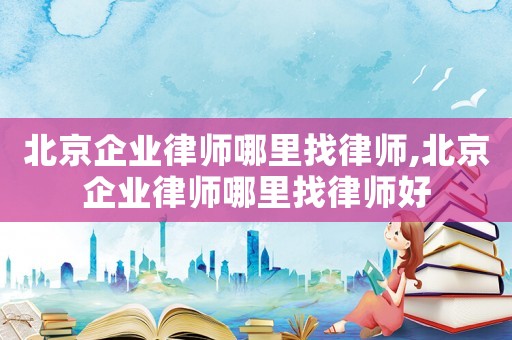 北京企業律師哪里找律師,北京企業律師哪里找律師好