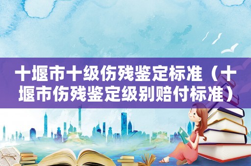 十堰市十級傷殘鑒定標準（十堰市傷殘鑒定級別賠付標準）