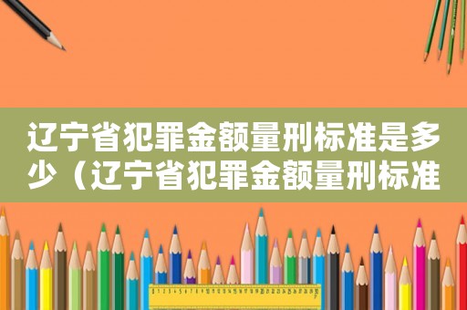 遼寧省犯罪金額量刑標準是多少（遼寧省犯罪金額量刑標準）