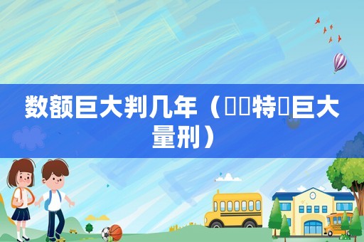 數(shù)額巨大判幾年（數(shù)額特別巨大量刑）