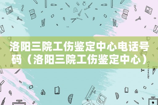 洛陽三院工傷鑒定中心電話號碼（洛陽三院工傷鑒定中心）