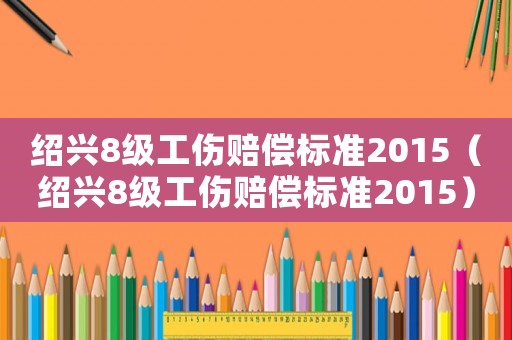 紹興8級(jí)工傷賠償標(biāo)準(zhǔn)2015（紹興8級(jí)工傷賠償標(biāo)準(zhǔn)2015）