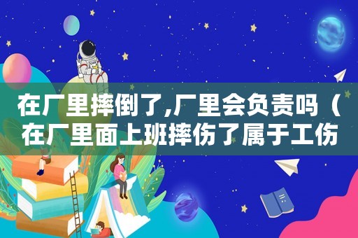 在廠里摔倒了,廠里會負責嗎（在廠里面上班摔傷了屬于工傷嗎）