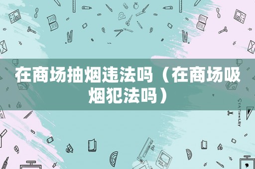 在商場抽煙違法嗎（在商場吸煙犯法嗎）