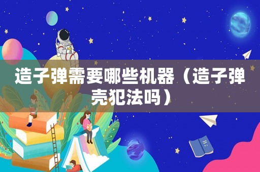 造子彈需要哪些機器（造子彈殼犯法嗎）