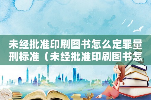未經批準印刷圖書怎么定罪量刑標準（未經批準印刷圖書怎么定罪）