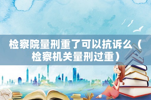 檢察院量刑重了可以抗訴么（檢察機關量刑過重）