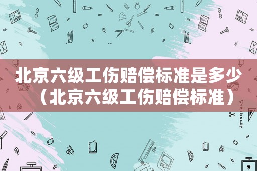 北京六級工傷賠償標準是多少（北京六級工傷賠償標準）