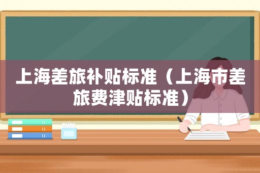上海差旅補貼標(biāo)準(zhǔn)（上海市差旅費津貼標(biāo)準(zhǔn)）