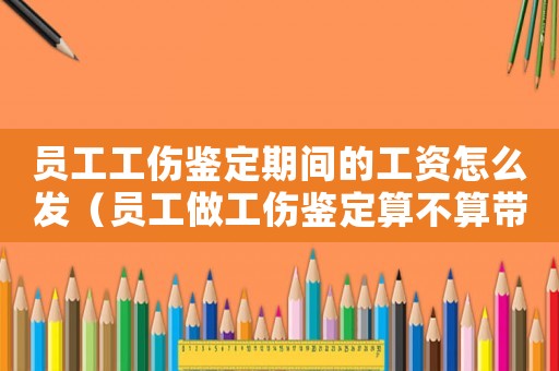 員工工傷鑒定期間的工資怎么發（員工做工傷鑒定算不算帶薪假）