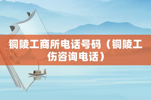 銅陵工商所電話號碼（銅陵工傷咨詢電話）