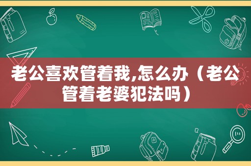 老公喜歡管著我,怎么辦（老公管著老婆犯法嗎）
