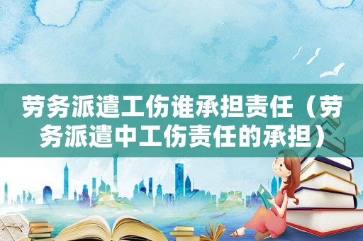 勞務派遣工傷誰承擔責任（勞務派遣中工傷責任的承擔）