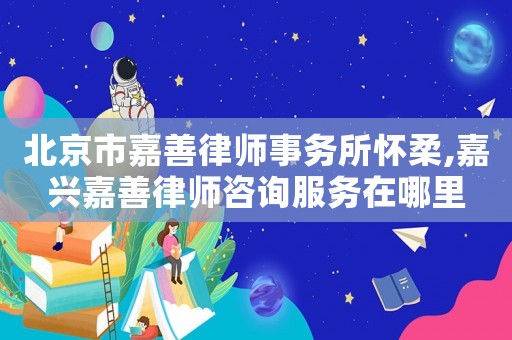 北京市嘉善律師事務所懷柔,嘉興嘉善律師咨詢服務在哪里