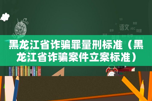 黑龍江省詐騙罪量刑標準（黑龍江省詐騙案件立案標準）