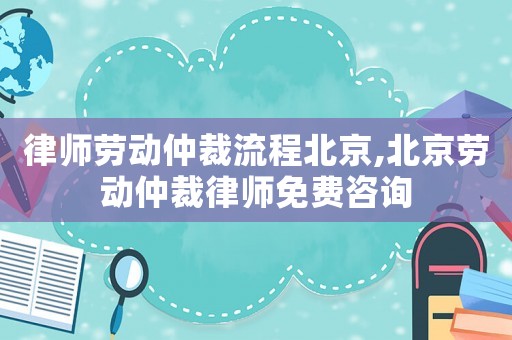 律師勞動仲裁流程北京,北京勞動仲裁律師免費咨詢