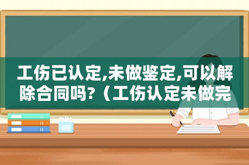工傷已認定,未做鑒定,可以解除合同嗎?（工傷認定未做完能不能解除合同）