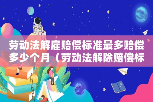 勞動(dòng)法解雇賠償標(biāo)準(zhǔn)最多賠償多少個(gè)月（勞動(dòng)法解除賠償標(biāo)準(zhǔn)）