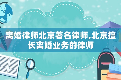 離婚律師北京著名律師,北京擅長離婚業務的律師