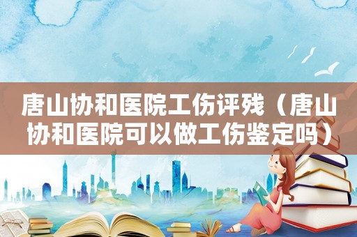 唐山協和醫院工傷評殘（唐山協和醫院可以做工傷鑒定嗎）