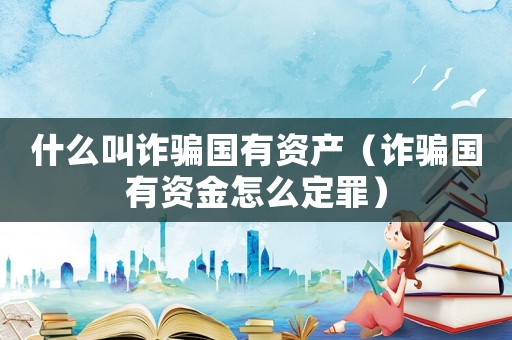 什么叫詐騙國有資產（詐騙國有資金怎么定罪）