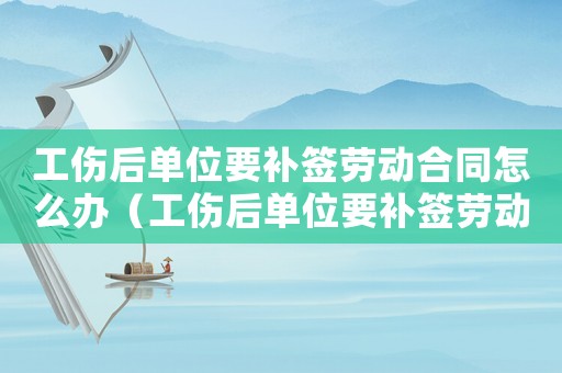 工傷后單位要補簽勞動合同怎么辦（工傷后單位要補簽勞動合同）