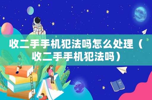 收二手手機犯法嗎怎么處理（收二手手機犯法嗎）