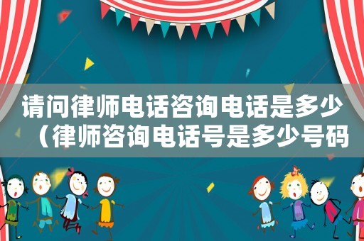 請問律師電話咨詢電話是多少（律師咨詢電話號是多少號碼）