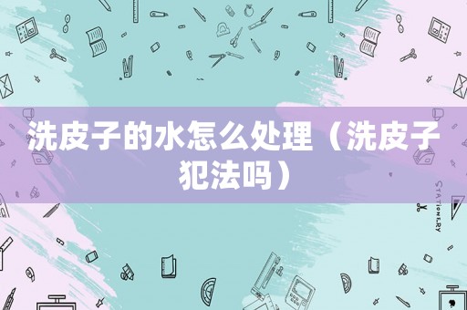 洗皮子的水怎么處理（洗皮子犯法嗎）