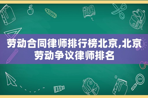 勞動合同律師排行榜北京,北京勞動爭議律師排名