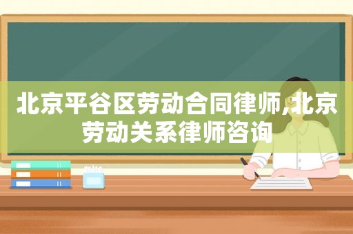 北京平谷區勞動合同律師,北京勞動關系律師咨詢