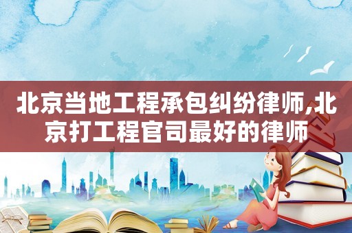 北京當地工程承包糾紛律師,北京打工程官司最好的律師