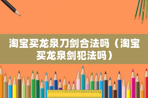 淘寶買龍泉刀劍合法嗎（淘寶買龍泉劍犯法嗎）