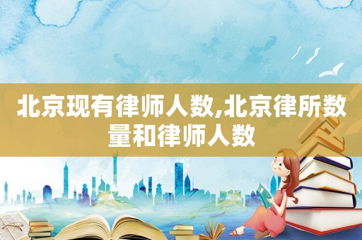 北京現(xiàn)有律師人數(shù),北京律所數(shù)量和律師人數(shù)