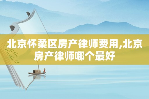 北京懷柔區房產律師費用,北京房產律師哪個最好