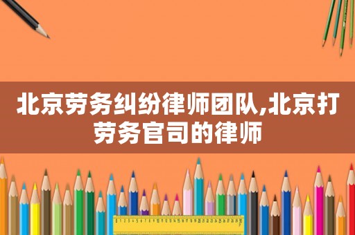 北京勞務(wù)糾紛律師團隊,北京打勞務(wù)官司的律師