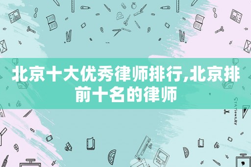 北京十大優(yōu)秀律師排行,北京排前十名的律師
