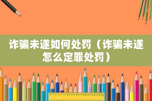 詐騙未遂如何處罰（詐騙未遂怎么定罪處罰）