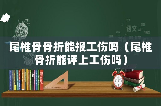 尾椎骨骨折能報工傷嗎（尾椎骨折能評上工傷嗎）