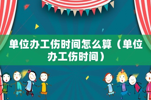 單位辦工傷時間怎么算（單位辦工傷時間）