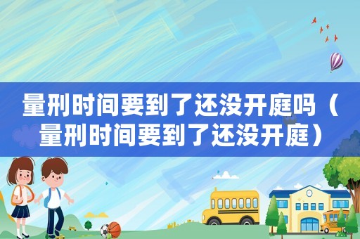 量刑時(shí)間要到了還沒(méi)開(kāi)庭嗎（量刑時(shí)間要到了還沒(méi)開(kāi)庭）